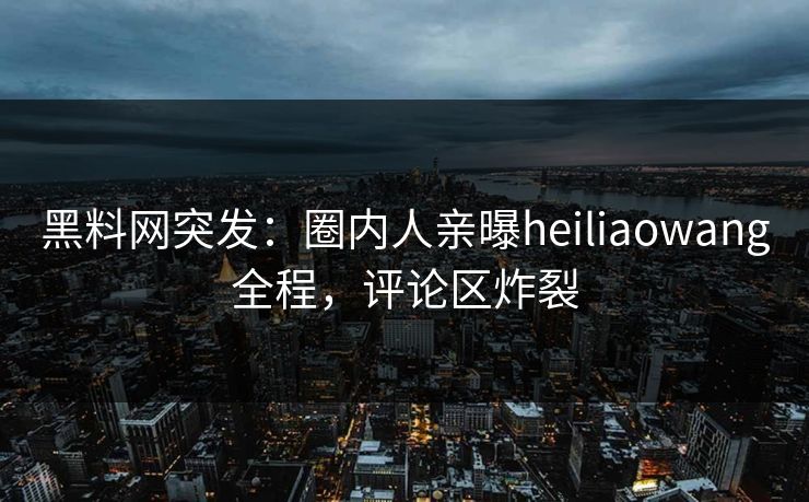 黑料网突发：圈内人亲曝heiliaowang全程，评论区炸裂