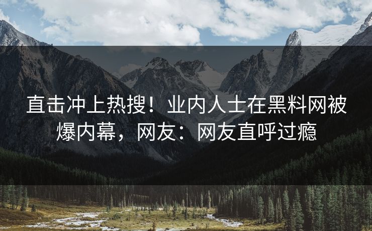 直击冲上热搜！业内人士在黑料网被爆内幕，网友：网友直呼过瘾