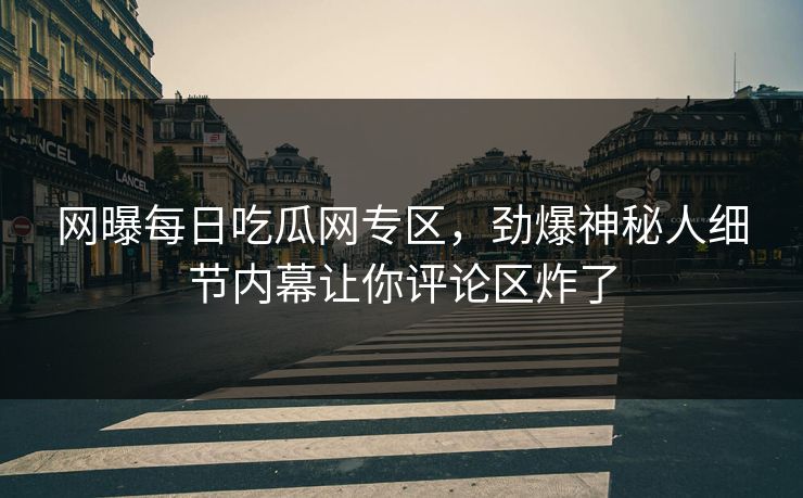 网曝每日吃瓜网专区，劲爆神秘人细节内幕让你评论区炸了