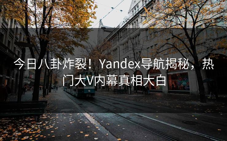 今日八卦炸裂！Yandex导航揭秘，热门大V内幕真相大白
