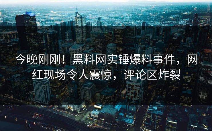 今晚刚刚！黑料网实锤爆料事件，网红现场令人震惊，评论区炸裂
