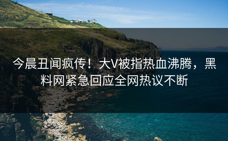 今晨丑闻疯传！大V被指热血沸腾，黑料网紧急回应全网热议不断