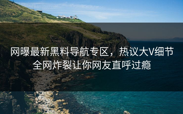网曝最新黑料导航专区，热议大V细节全网炸裂让你网友直呼过瘾