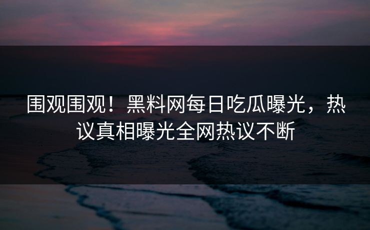 围观围观！黑料网每日吃瓜曝光，热议真相曝光全网热议不断