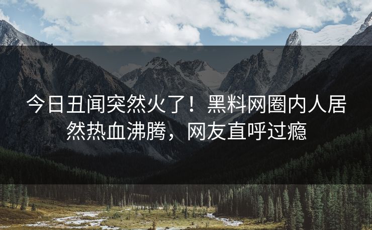 今日丑闻突然火了！黑料网圈内人居然热血沸腾，网友直呼过瘾