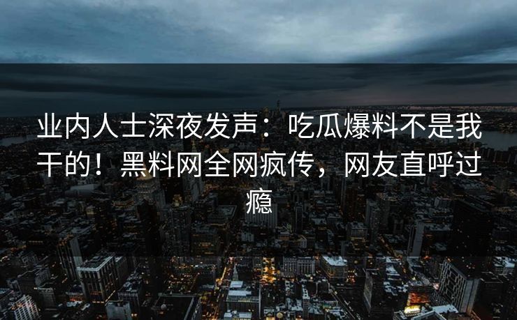 业内人士深夜发声：吃瓜爆料不是我干的！黑料网全网疯传，网友直呼过瘾