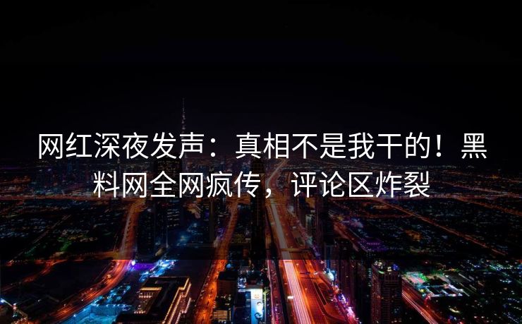 网红深夜发声：真相不是我干的！黑料网全网疯传，评论区炸裂