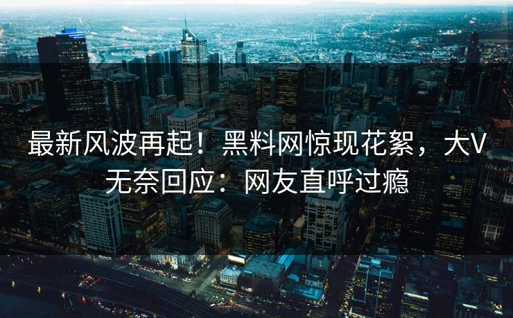 最新风波再起！黑料网惊现花絮，大V无奈回应：网友直呼过瘾