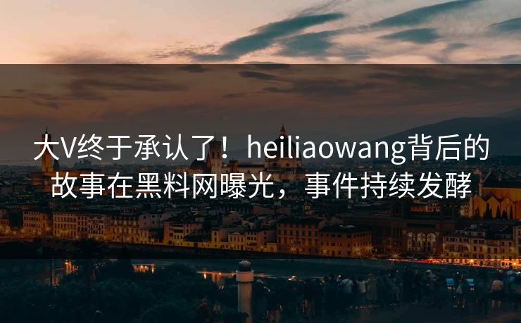大V终于承认了！heiliaowang背后的故事在黑料网曝光，事件持续发酵