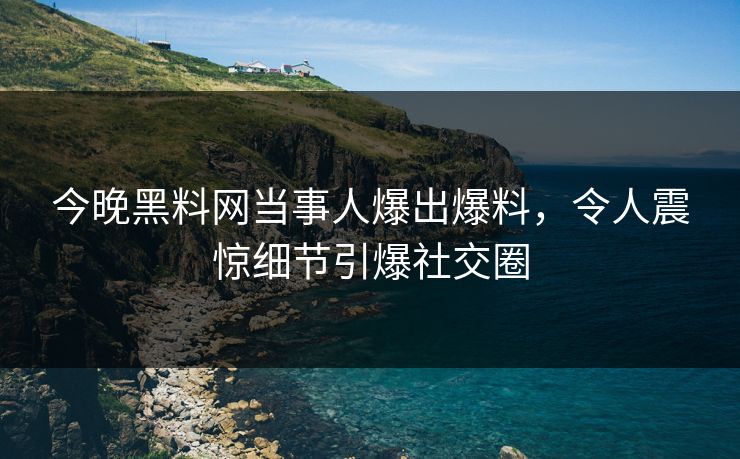今晚黑料网当事人爆出爆料，令人震惊细节引爆社交圈