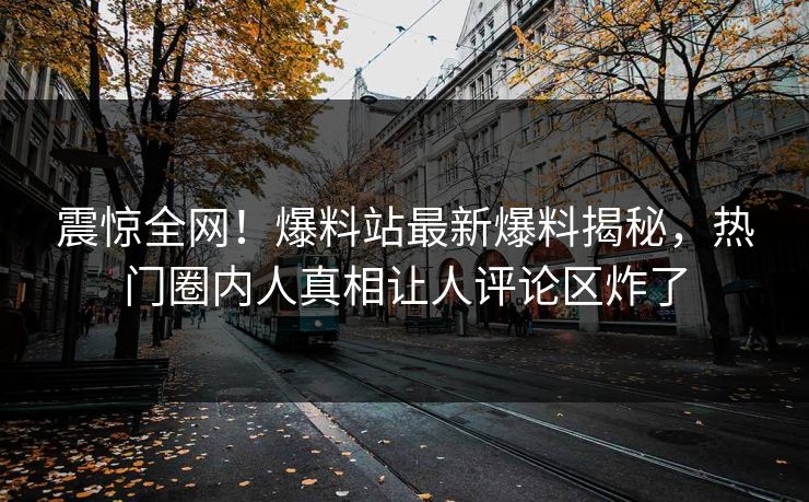 震惊全网！爆料站最新爆料揭秘，热门圈内人真相让人评论区炸了