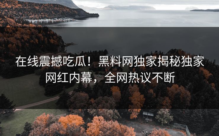 在线震撼吃瓜！黑料网独家揭秘独家网红内幕，全网热议不断