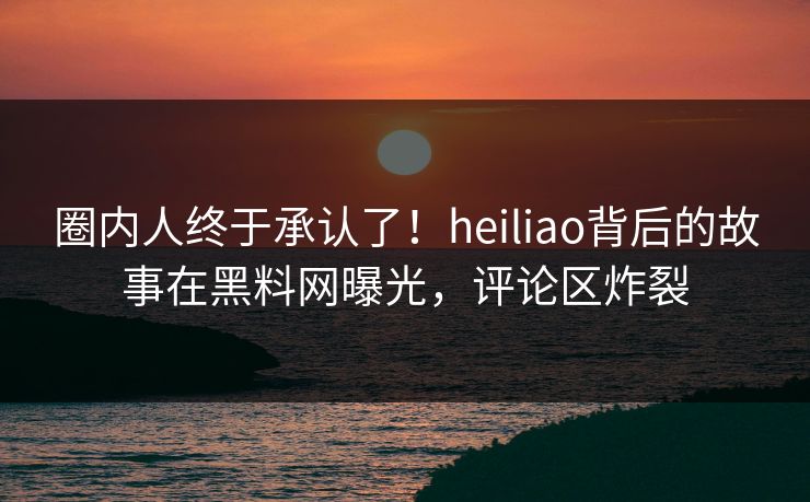 圈内人终于承认了！heiliao背后的故事在黑料网曝光，评论区炸裂