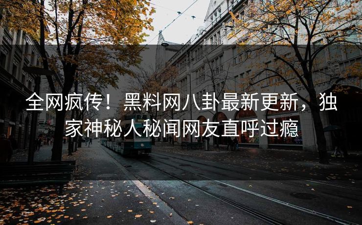 全网疯传！黑料网八卦最新更新，独家神秘人秘闻网友直呼过瘾
