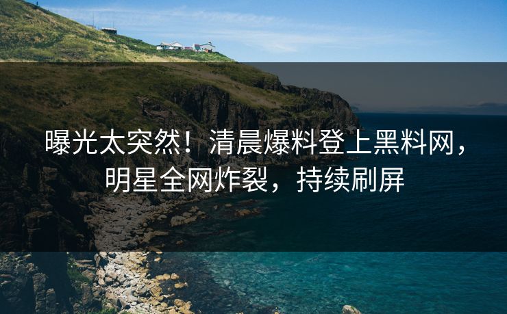 曝光太突然！清晨爆料登上黑料网，明星全网炸裂，持续刷屏