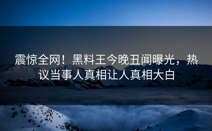 震惊全网！黑料王今晚丑闻曝光，热议当事人真相让人真相大白