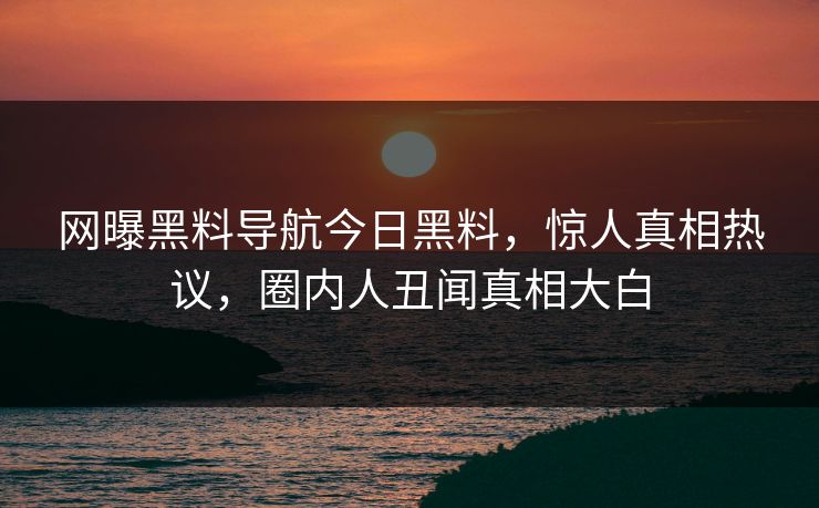 网曝黑料导航今日黑料，惊人真相热议，圈内人丑闻真相大白