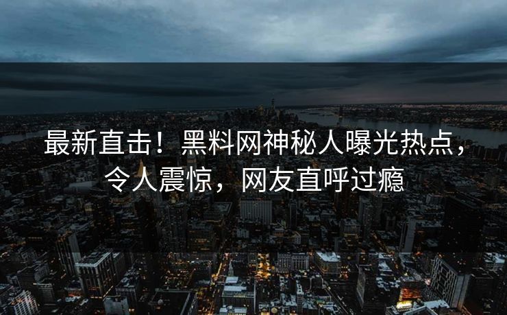 最新直击！黑料网神秘人曝光热点，令人震惊，网友直呼过瘾