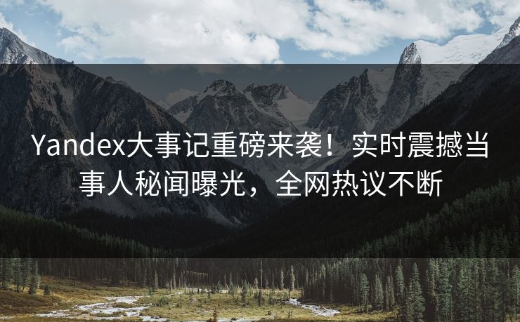 Yandex大事记重磅来袭！实时震撼当事人秘闻曝光，全网热议不断