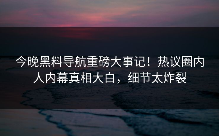 今晚黑料导航重磅大事记！热议圈内人内幕真相大白，细节太炸裂