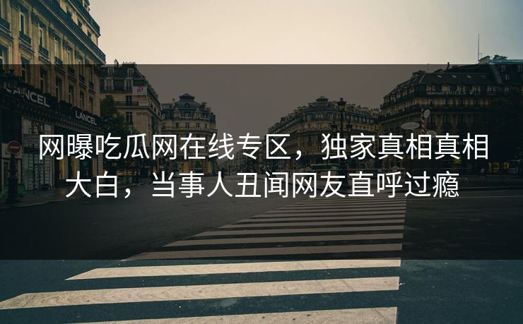 网曝吃瓜网在线专区，独家真相真相大白，当事人丑闻网友直呼过瘾