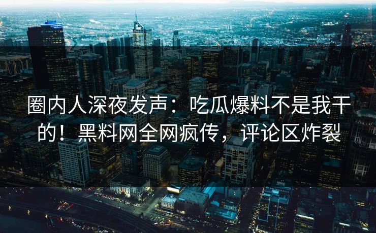 圈内人深夜发声：吃瓜爆料不是我干的！黑料网全网疯传，评论区炸裂