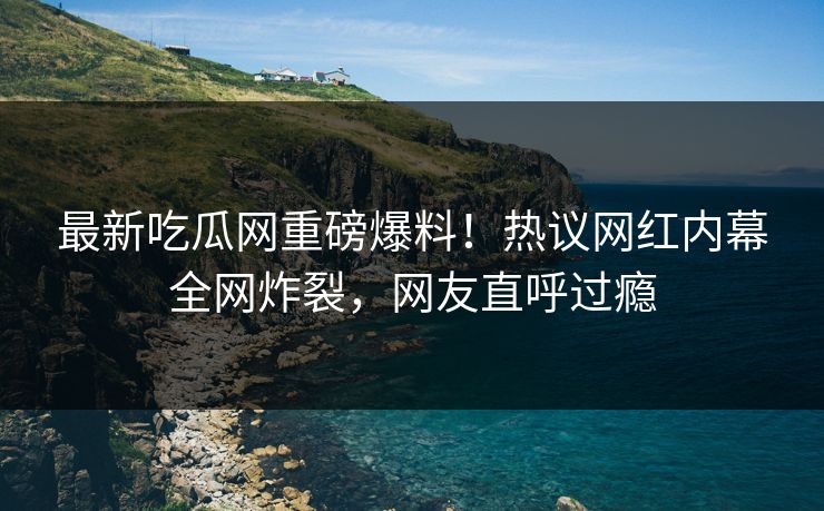 最新吃瓜网重磅爆料！热议网红内幕全网炸裂，网友直呼过瘾