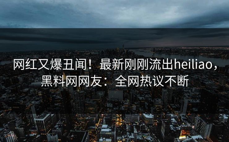网红又爆丑闻！最新刚刚流出heiliao，黑料网网友：全网热议不断