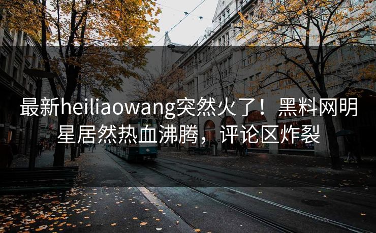 最新heiliaowang突然火了！黑料网明星居然热血沸腾，评论区炸裂
