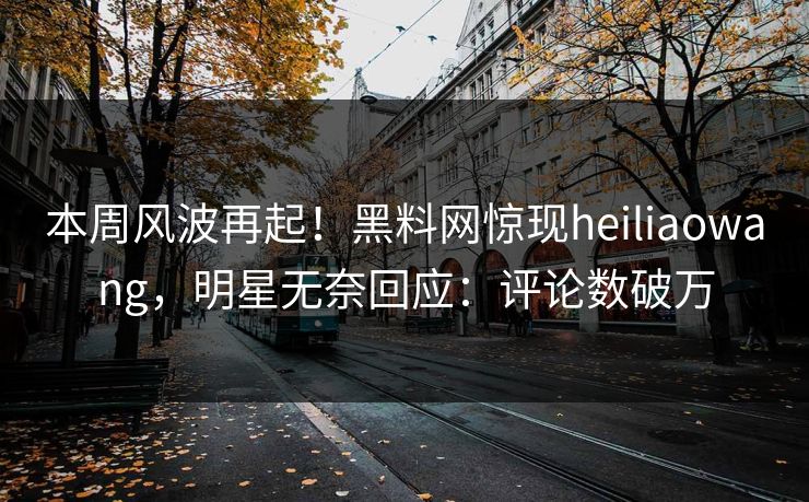 本周风波再起！黑料网惊现heiliaowang，明星无奈回应：评论数破万