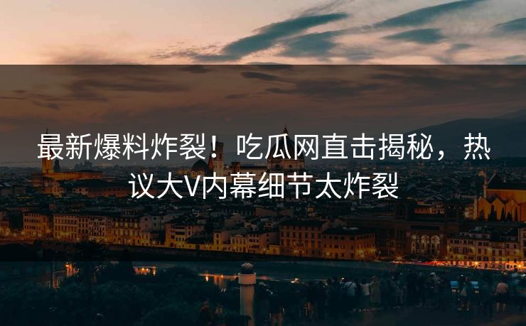 最新爆料炸裂！吃瓜网直击揭秘，热议大V内幕细节太炸裂