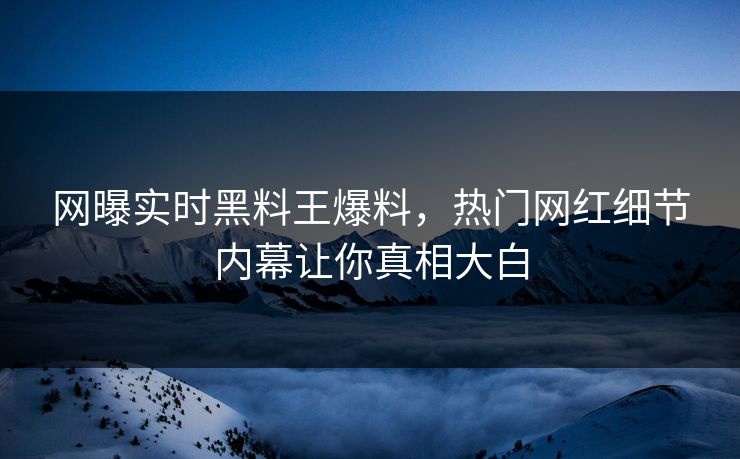 网曝实时黑料王爆料，热门网红细节内幕让你真相大白