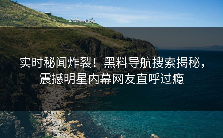 实时秘闻炸裂！黑料导航搜索揭秘，震撼明星内幕网友直呼过瘾