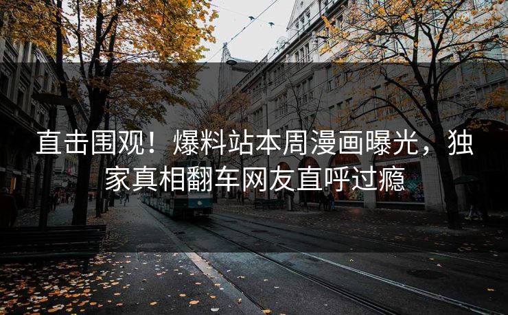 直击围观！爆料站本周漫画曝光，独家真相翻车网友直呼过瘾