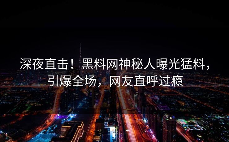 深夜直击！黑料网神秘人曝光猛料，引爆全场，网友直呼过瘾