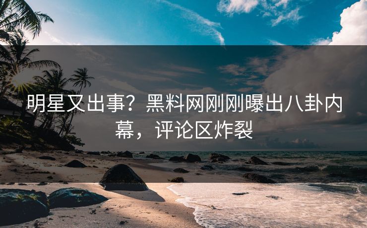 明星又出事？黑料网刚刚曝出八卦内幕，评论区炸裂