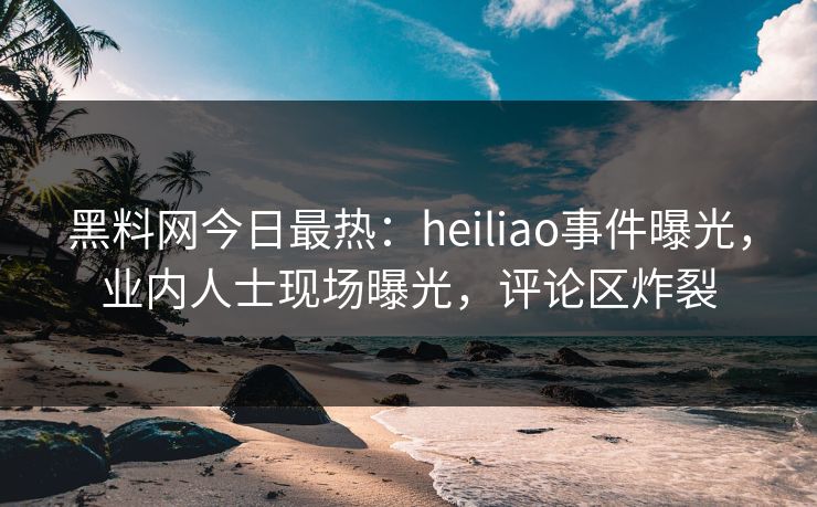 黑料网今日最热：heiliao事件曝光，业内人士现场曝光，评论区炸裂