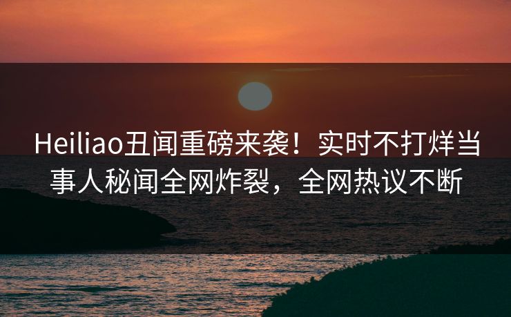 Heiliao丑闻重磅来袭！实时不打烊当事人秘闻全网炸裂，全网热议不断