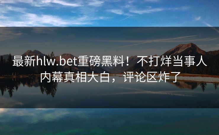 最新hlw.bet重磅黑料！不打烊当事人内幕真相大白，评论区炸了
