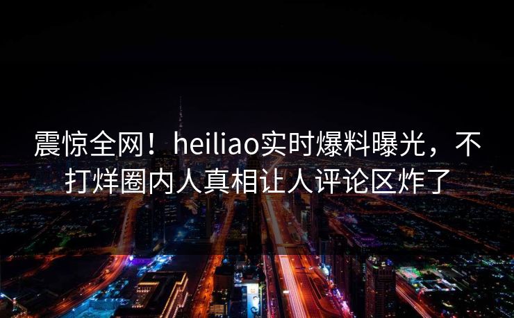 震惊全网！heiliao实时爆料曝光，不打烊圈内人真相让人评论区炸了