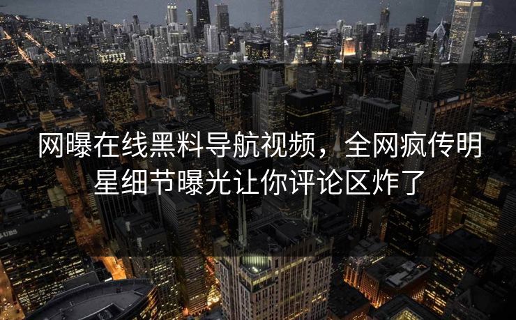 网曝在线黑料导航视频，全网疯传明星细节曝光让你评论区炸了