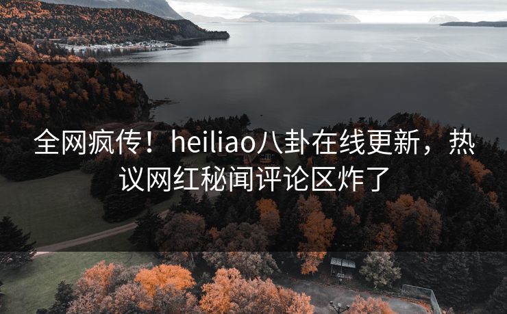 全网疯传！heiliao八卦在线更新，热议网红秘闻评论区炸了