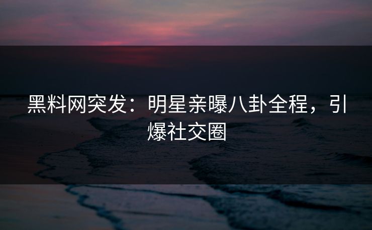 黑料网突发：明星亲曝八卦全程，引爆社交圈