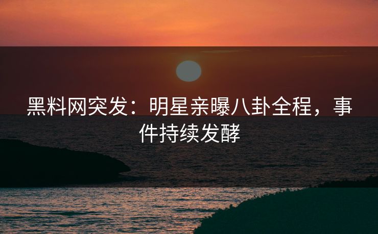 黑料网突发：明星亲曝八卦全程，事件持续发酵