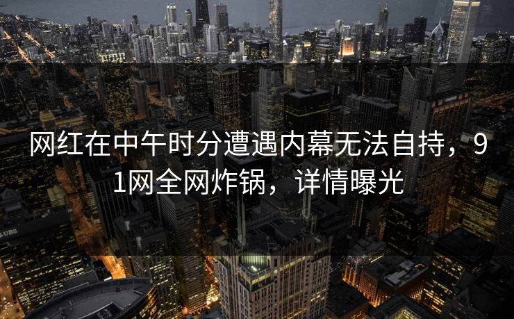 网红在中午时分遭遇内幕无法自持，91网全网炸锅，详情曝光