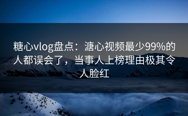 糖心vlog盘点：溏心视频最少99%的人都误会了，当事人上榜理由极其令人脸红