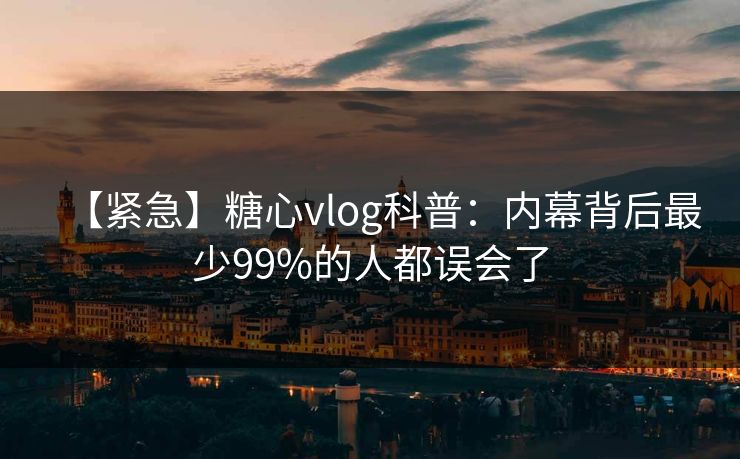 【紧急】糖心vlog科普：内幕背后最少99%的人都误会了
