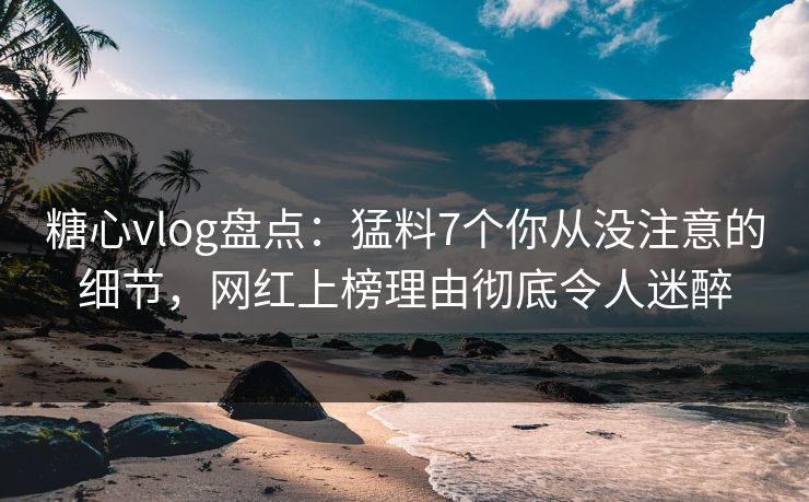 糖心vlog盘点：猛料7个你从没注意的细节，网红上榜理由彻底令人迷醉