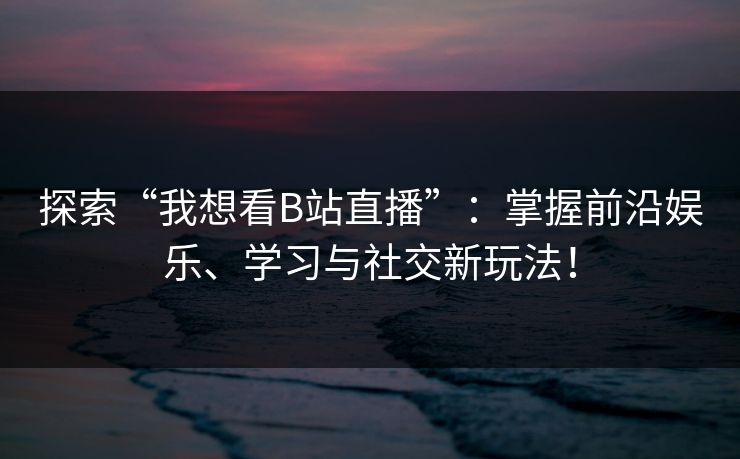 探索“我想看B站直播”：掌握前沿娱乐、学习与社交新玩法！