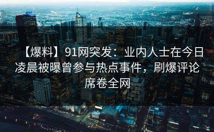 【爆料】91网突发：业内人士在今日凌晨被曝曾参与热点事件，刷爆评论席卷全网